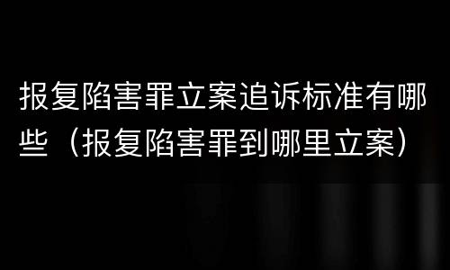 报复陷害罪立案追诉标准有哪些（报复陷害罪到哪里立案）