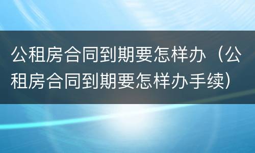 公租房合同到期要怎样办（公租房合同到期要怎样办手续）