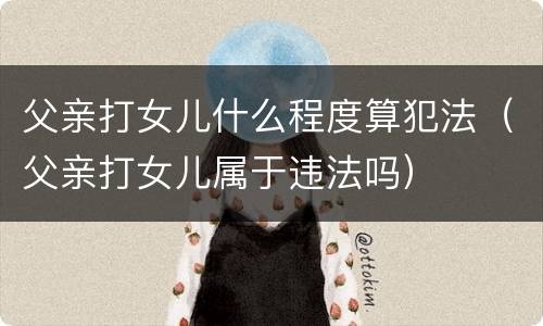 父亲打女儿什么程度算犯法（父亲打女儿属于违法吗）