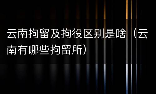 云南拘留及拘役区别是啥（云南有哪些拘留所）