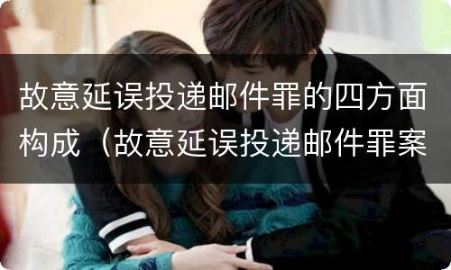 故意延误投递邮件罪的四方面构成（故意延误投递邮件罪案例）