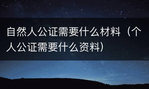 自然人公证需要什么材料（个人公证需要什么资料）