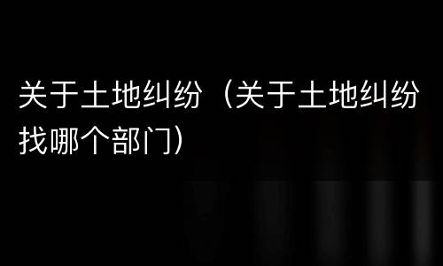 关于土地纠纷（关于土地纠纷找哪个部门）