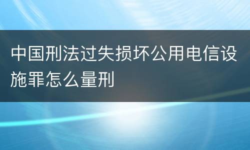 中国刑法过失损坏公用电信设施罪怎么量刑