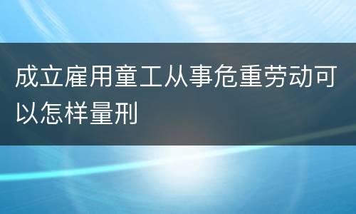 成立雇用童工从事危重劳动可以怎样量刑