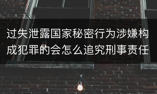 过失泄露国家秘密行为涉嫌构成犯罪的会怎么追究刑事责任