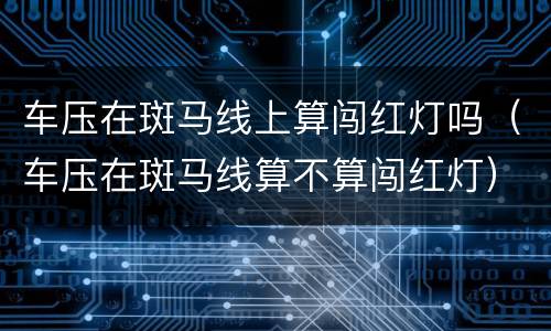 车压在斑马线上算闯红灯吗（车压在斑马线算不算闯红灯）
