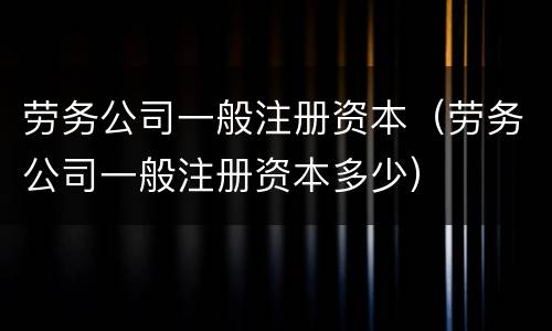 劳务公司一般注册资本（劳务公司一般注册资本多少）