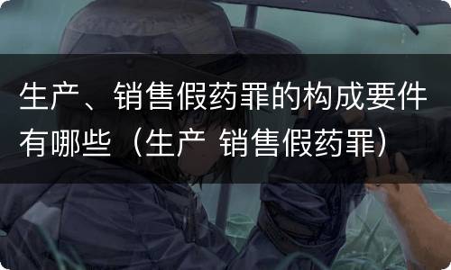 生产、销售假药罪的构成要件有哪些（生产 销售假药罪）