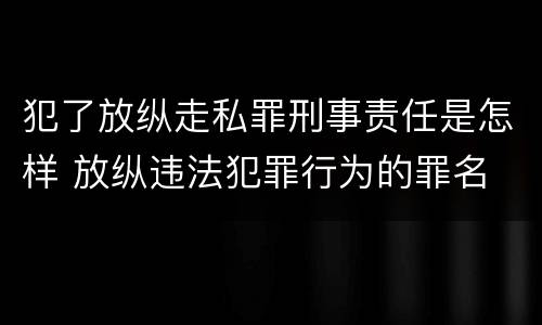 犯了放纵走私罪刑事责任是怎样 放纵违法犯罪行为的罪名