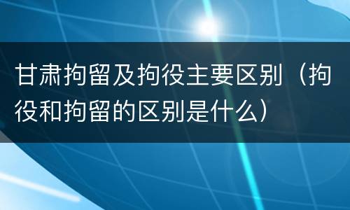 甘肃拘留及拘役主要区别（拘役和拘留的区别是什么）