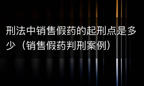刑法中销售假药的起刑点是多少（销售假药判刑案例）
