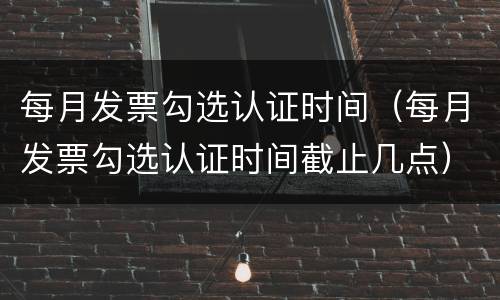 每月发票勾选认证时间（每月发票勾选认证时间截止几点）