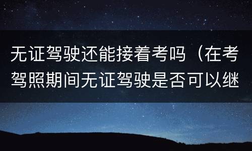无证驾驶还能接着考吗（在考驾照期间无证驾驶是否可以继续考驾照）