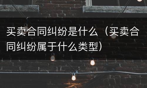 买卖合同纠纷是什么（买卖合同纠纷属于什么类型）