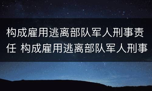 构成雇用逃离部队军人刑事责任 构成雇用逃离部队军人刑事责任吗