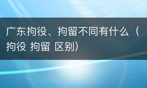 广东拘役、拘留不同有什么（拘役 拘留 区别）