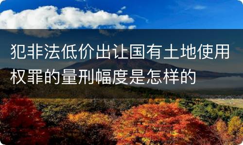 犯非法低价出让国有土地使用权罪的量刑幅度是怎样的