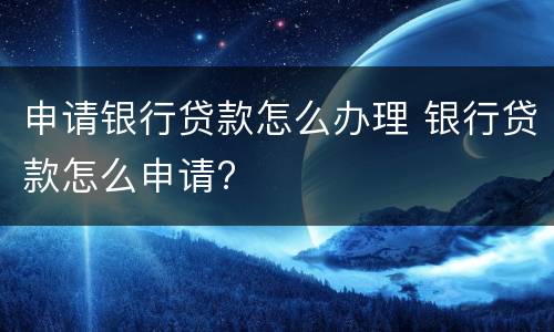 申请银行贷款怎么办理 银行贷款怎么申请?