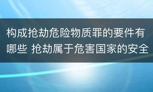 构成抢劫危险物质罪的要件有哪些 抢劫属于危害国家的安全罪