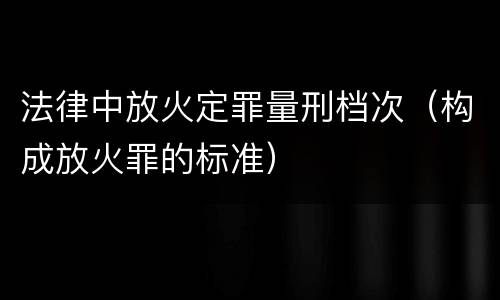 法律中放火定罪量刑档次（构成放火罪的标准）