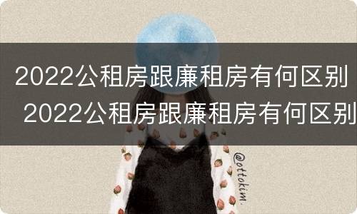 2022公租房跟廉租房有何区别 2022公租房跟廉租房有何区别和联系