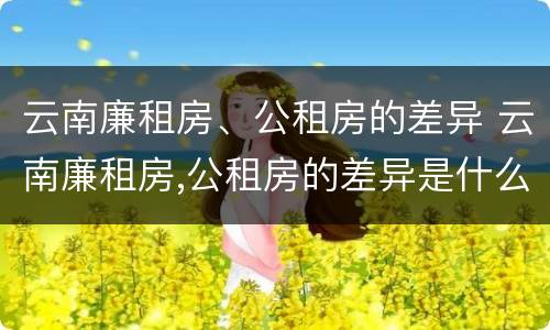 云南廉租房、公租房的差异 云南廉租房,公租房的差异是什么