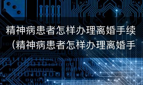 精神病患者怎样办理离婚手续（精神病患者怎样办理离婚手续呢）