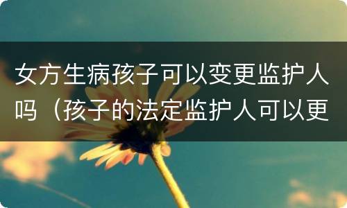 女方生病孩子可以变更监护人吗（孩子的法定监护人可以更改吗）