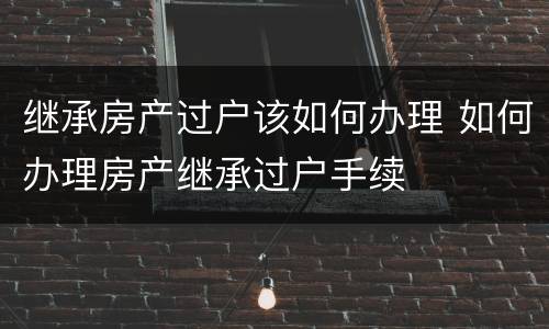 继承房产过户该如何办理 如何办理房产继承过户手续