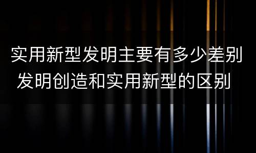 实用新型发明主要有多少差别 发明创造和实用新型的区别