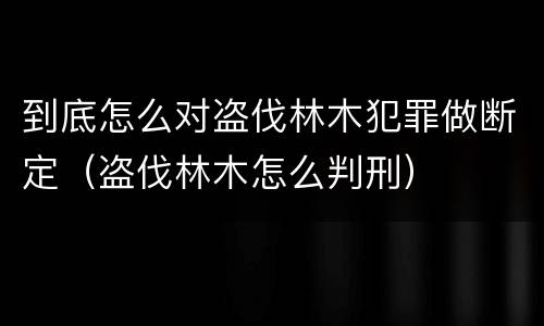 到底怎么对盗伐林木犯罪做断定（盗伐林木怎么判刑）