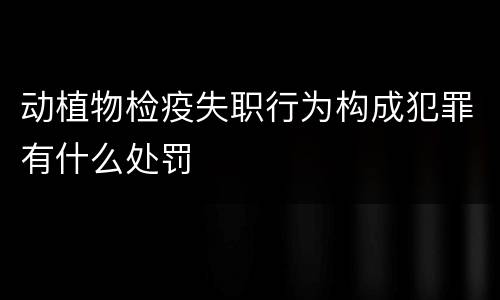 动植物检疫失职行为构成犯罪有什么处罚