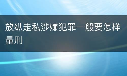 放纵走私涉嫌犯罪一般要怎样量刑