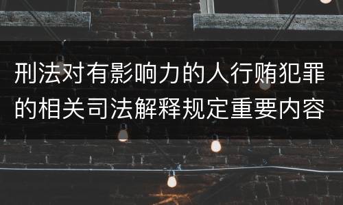 刑法对有影响力的人行贿犯罪的相关司法解释规定重要内容都有哪些