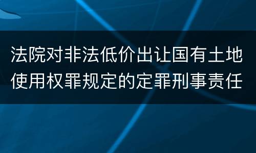 法院对非法低价出让国有土地使用权罪规定的定罪刑事责任是什么样的