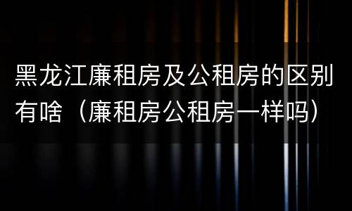 黑龙江廉租房及公租房的区别有啥（廉租房公租房一样吗）