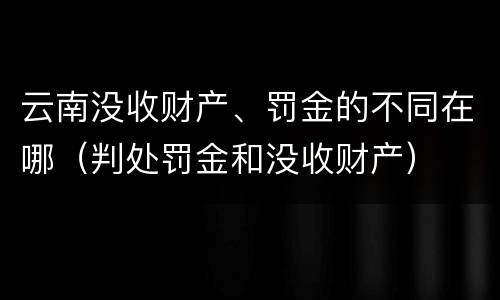 云南没收财产、罚金的不同在哪（判处罚金和没收财产）