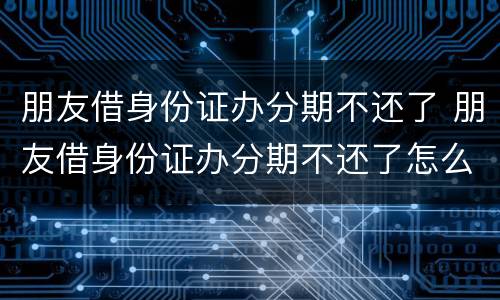朋友借身份证办分期不还了 朋友借身份证办分期不还了怎么办