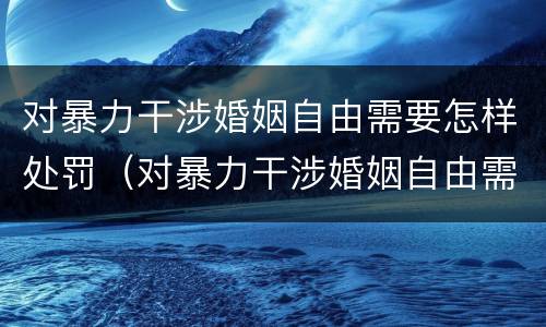 对暴力干涉婚姻自由需要怎样处罚（对暴力干涉婚姻自由需要怎样处罚呢）