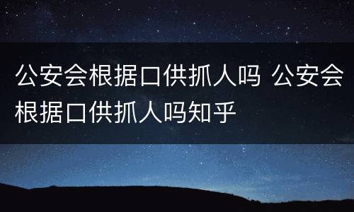公安会根据口供抓人吗 公安会根据口供抓人吗知乎