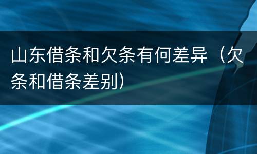 山东借条和欠条有何差异（欠条和借条差别）