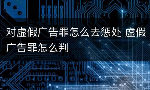 对虚假广告罪怎么去惩处 虚假广告罪怎么判