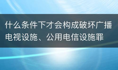 什么条件下才会构成破坏广播电视设施、公用电信设施罪