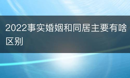 2022事实婚姻和同居主要有啥区别