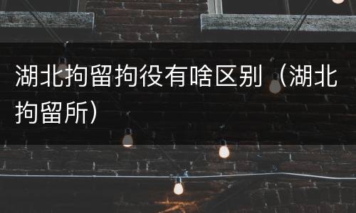 湖北拘留拘役有啥区别（湖北拘留所）