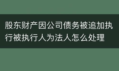股东财产因公司债务被追加执行被执行人为法人怎么处理