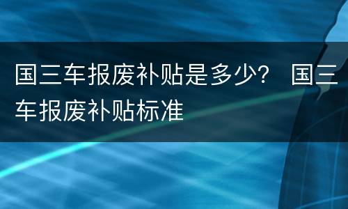 国三车报废补贴是多少？ 国三车报废补贴标准