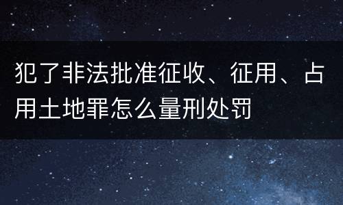 犯了非法批准征收、征用、占用土地罪怎么量刑处罚