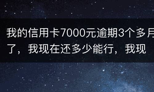 我的信用卡7000元逾期3个多月了，我现在还多少能行，我现在没那么多钱